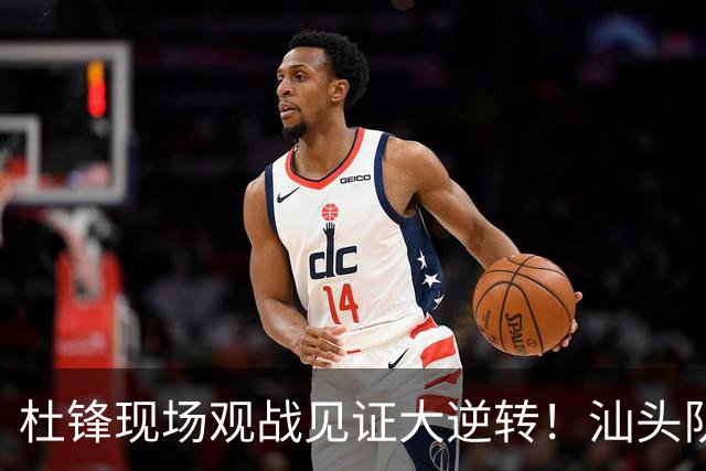 杜锋现场观战见证大逆转！汕头队主场翻盘拿到晋级主动权