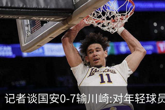 记者谈国安0-7输川崎:对年轻球员不能捧杀或棒杀