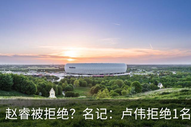 赵睿被拒绝？名记：卢伟拒绝1名国手，原因是性格有问题，要价高